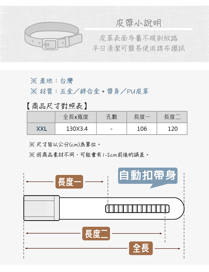 皮小說明皮革表面多屬不規則紋路清潔可簡易使用棉布擦拭 產地:台灣 材質:五金/鋅合金帶身/PU皮革【商品尺寸對照表】全長x寬度孔數長度長度二XXL130X3.4106120尺寸皆以公分(cm)為單位。※因商品素材不同,可能會有前後的誤差。長度一「自動扣帶身長度二|全長