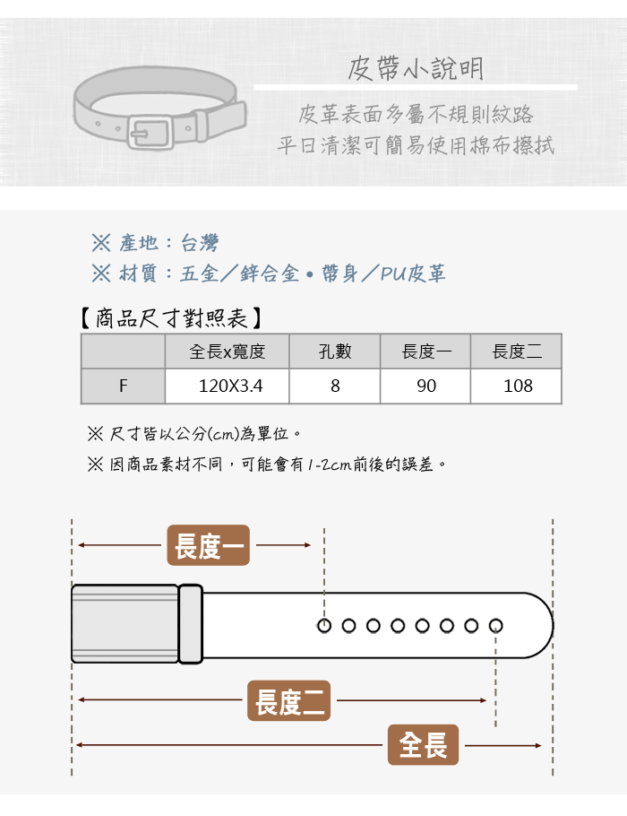 皮小說明皮革表面多屬不規則紋路清潔可簡易使用棉布擦拭 產地:台灣 材質:五金/鋅合金帶/PU皮革【商品尺寸對照表全長x寬度孔數長度一長度二F890108120X3.4※尺寸皆以公分(cm)為單位。※因商品素材不同,可能會有1-2cm前後的誤差。長度一長度二|全長
