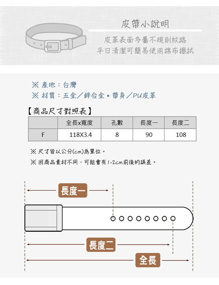 皮帶小說明皮革表面多屬不規則紋路清潔可簡易使用棉布擦拭 產地:台灣 材質:五金/鋅合金帶身/PU皮革【商品尺寸對照表全長x寬度孔數長度長度二F890108118X3.4尺寸皆以公分(cm)為單位。※因商品素材不同,可能會有1-2cm前後的誤差。長度一長度二|全長