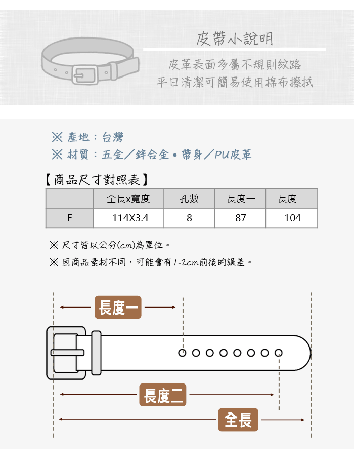 皮帶小說明皮革表面多屬不規則紋路清潔可簡易使用棉布擦拭 產地:台灣 材質:五金/鋅合金帶身/PU皮革【商品尺寸對照表全長x寬度孔數長度一長度二F887104114X3.4尺寸皆以公分(cm)為單位。※因商品素材不同,可能會有前後的誤差。長度|長度二全長