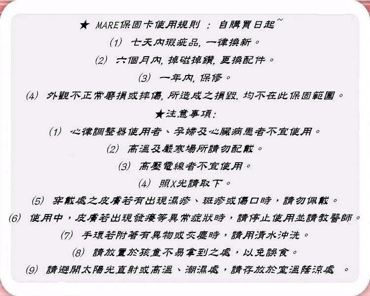 MARE保固卡使用規則:自購買日起(1) 七天瑕疵品一律換新(2) 六個月內,掉磁掉鑽,更換配件。(3) 一年内,保修。(4) 外觀不正常磨損或摔傷,所造成之,均不在此保固範圍。★注意事項:(1) 心律調整器使用者、孕婦及心臟病患者不宜使用。(2) 高溫及嚴寒場所請勿配戴。(3) 高壓電線者不宜使用。(4) 照X光請取下。(5) 穿戴處之皮膚若有出現濕疹、斑疹或傷口時,請勿佩戴。(6) 使用中,皮膚若出現發癢等異常症狀時,請停止使用並請教醫師。(7) 手環若附著有異物或灰塵時,請用清水沖洗。(8)請放置於孩童不易拿到之處,以免誤食。(9) 請避開太陽光直射或高溫、潮濕處,請存放於室溫陰涼處。