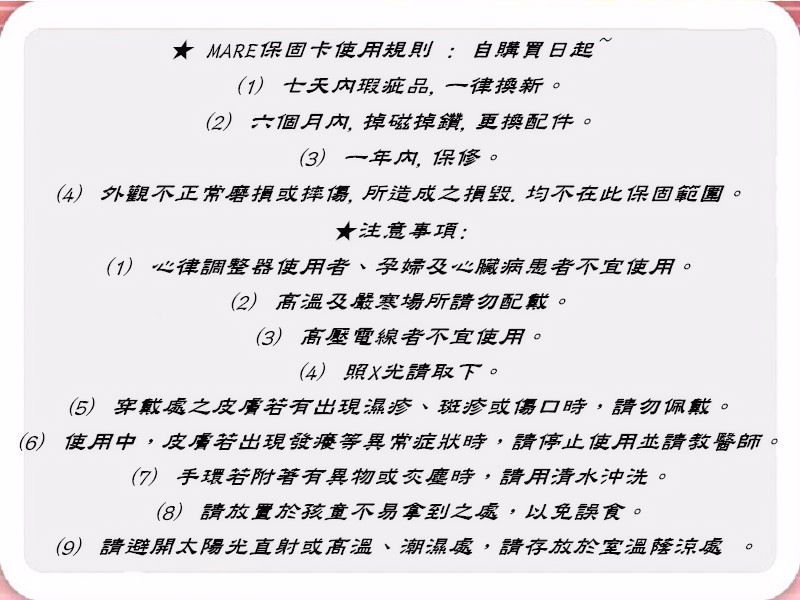 MARE保固卡使用規則:自購買日起(1) 七天瑕疵品,一律換新(2) 六個月內,掉磁掉鑽,更換配件。(3) 一年内,保修。(4) 外觀不正常磨損或摔傷, 所造成之,均不在此保固範圍。★注意事項:(1) 心律調整器使用者、孕婦及心臟病患者不宜使用。(2) 高溫及嚴寒場所請勿配戴。(3) 高壓電線者不宜使用。(4) 照X光請取下。(5) 穿戴處之皮膚若有出現濕疹、斑疹或傷口時,請勿佩戴。(6) 使用中,皮膚若出現發癢等異常症狀時,請停止使用並請教醫師。(7) 手環若附著有異物或灰塵時,請用清水沖洗。(8)請放置於孩童不易拿到之處,以免誤食。(9) 請避開太陽光直射或高溫、潮濕處,請存放於室溫陰涼處。