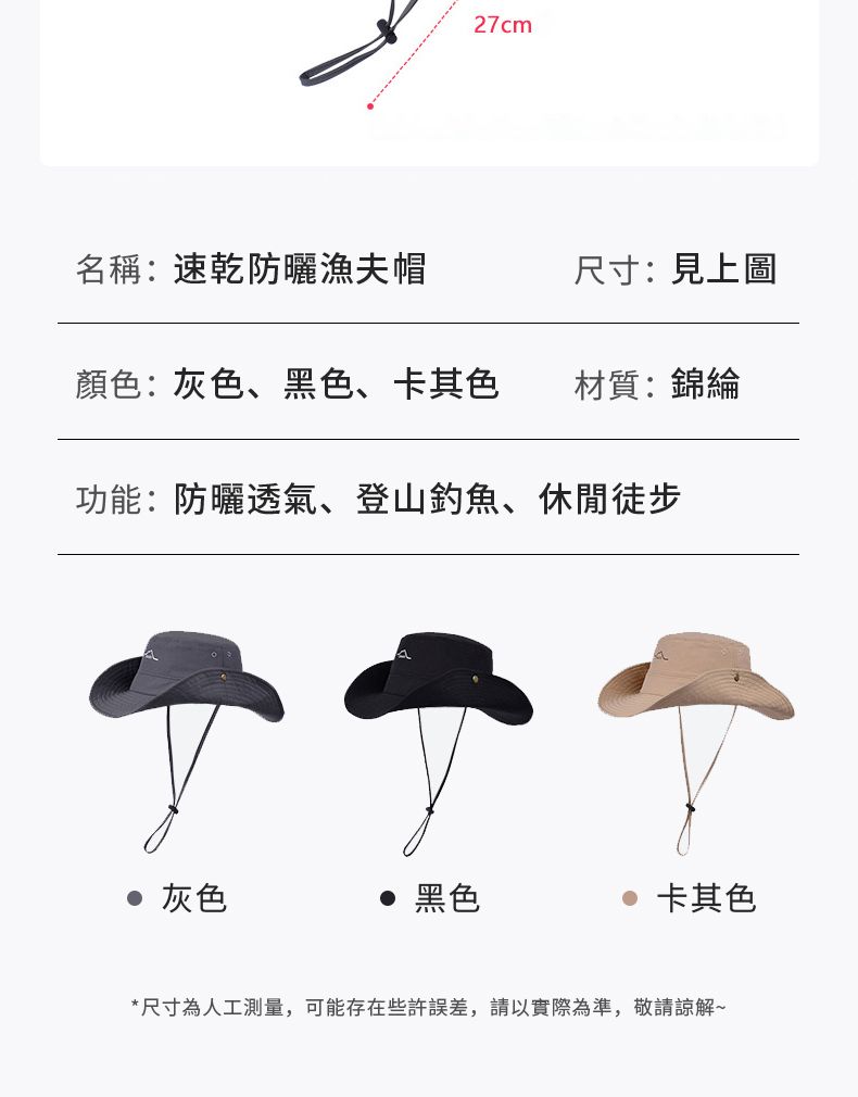 27cm名稱:速乾防曬漁夫帽尺寸:見上圖顏色:灰色、黑色、卡其色材質:錦綸功能:防曬透氣、登山釣魚、休閒徒步 灰色 黑色 卡其色*尺寸為人工測量,可能存在些許,請實際為準,敬請諒解~