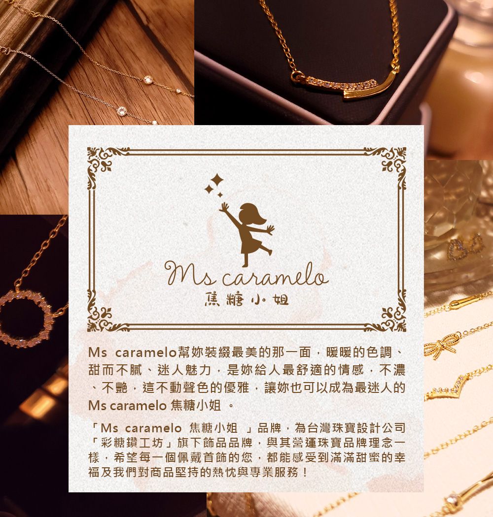 caramelo焦糖小姐Ms caramelo幫裝綴最美的那一面,暖暖的色調、甜而不膩、迷人魅力,是妳給人最舒適的情感,不濃不艷,這不動聲色的優雅,讓妳也可以成為最迷人的Ms caramelo 焦糖小姐 。 Ms caramelo 焦糖小姐」品牌,為台灣珠寶設計公司「彩糖鑽工坊」旗下飾品品牌,與其營運珠寶品牌理念一樣,希望每一個佩戴首飾的您,都能感受到滿滿甜蜜的幸福及我們對商品堅持的熱忱與專業服務!