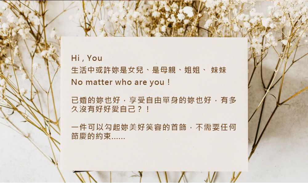 Hi, You生活中或許是女兒、是母親、姐姐、 妹妹No matter who are ou !已婚的妳也好,享受自由單身的也好,有多久沒有好好愛自己?!一件可以勾起妳美好笑容的首飾,不需要任何節慶的約束y