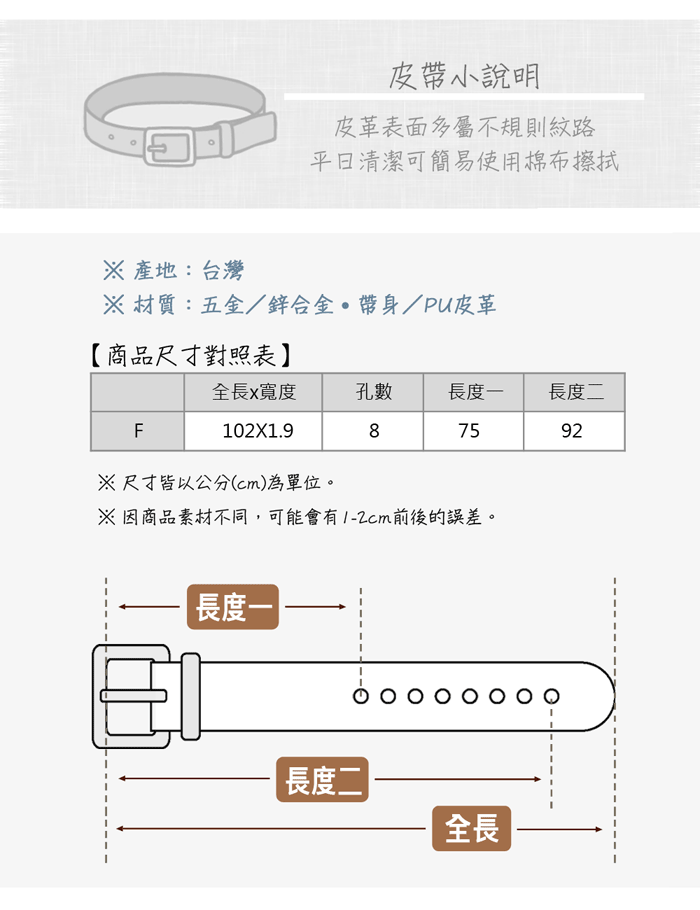 皮小說明皮革表面多屬不規則紋路清潔可簡易使用棉布擦拭 產地:台灣 材質:五金/鋅合金帶/PU皮革【商品尺寸對照表】全長x寬度孔數長度一長度二F87592102X1.9尺寸皆以公分(cm)為單位。※因商品素材不同,可能會有前後的誤差。長度長度二全長