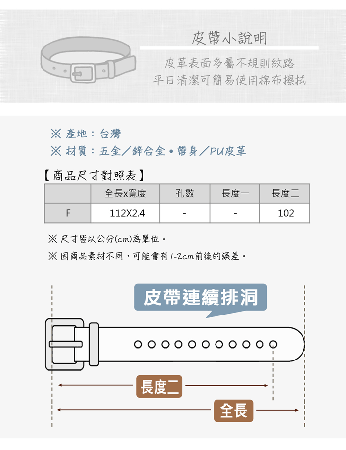 皮帶小說明皮革表面多屬不規則紋路清潔可簡易使用棉布擦拭 產地:台灣 材質:五金/鋅合金帶身/PU皮革【商品尺寸對照表】全長x寬度孔數長度一長度二F112X2.4102尺寸皆以公分(cm)為單位。※因商品素材不同,可能會有前後的誤差。皮帶連續排洞長度二全長