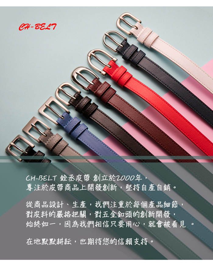 -CH-BELT 銓丞皮帶 創立於2000年,專注於皮帶商品上開發創新,堅持自產自銷。從商品設計、生產,我們注重於每個產品細節對皮料的嚴格把關,對五金頭的創新開發,始終如一,因為我們相信只要用心,就會被看見在地默默耕耘,也期待您的信賴支持。