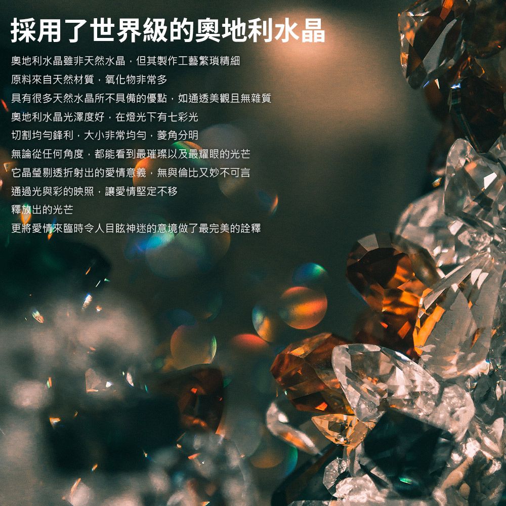 採用了世界級的奧地利水晶奧地利水晶雖非天然水晶但其製作工藝繁瑣精細原料來自天然材質氧化物非常多具有很多天然水晶所不具備的優點如通透美觀且無雜質奧地利水晶光澤度好在燈光下有七彩光切割均勻鋒利,大小非常均勻,菱角分明無論從任何角度,都能看到最璀璨以及最耀眼的光芒它晶瑩剔透折射出的愛情意義,無與倫比又妙不可言通過光與彩的映照,讓愛情堅定不移釋放出的光芒更將愛情來臨時令人目眩神迷的意境做了最完美的詮釋