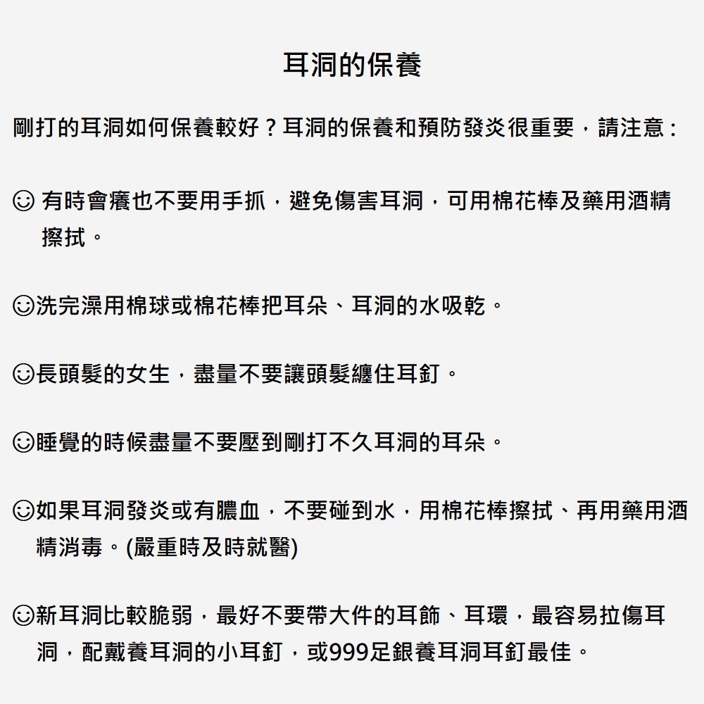 耳洞的保養剛打的耳洞如何保養較好?耳洞的保養和預防發炎很重要請注意: 有時會癢也不要用手抓,避免傷害耳洞,可用棉花棒及藥用酒精擦拭。洗完澡用棉球或棉花棒把耳朵、耳洞的水吸乾。長頭髮的女生,盡量不要讓頭髮纏住耳釘。睡覺的時候盡量不要壓到剛打不久耳洞的耳朵。如果耳洞發炎或有膿血,不要碰到水,用棉花棒擦拭、再用藥用酒精消毒。(嚴重時及時就醫)新耳洞比較脆弱,最好不要帶大件的耳飾、耳環,最容易拉傷耳洞,配戴養耳洞的小耳釘,或999足銀養耳洞耳釘最佳。