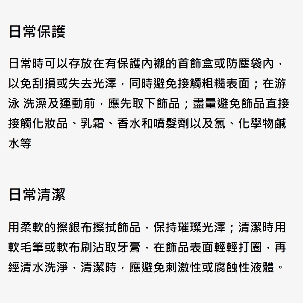 日常保護日常時可以存放在有保護內襯的首飾盒或防塵袋內以免刮損或失去光澤同時避免接觸粗糙表面;在游泳 洗澡及運動前應先取下飾品;盡量避免飾品直接接觸化妝品、乳霜、香水和噴髮劑以及氯、化學物鹹水等日常清潔用柔軟的擦銀布擦拭飾品,保持璀璨光澤;清潔時用軟毛筆或軟布刷沾取牙膏,在飾品表面輕輕打圈,再經清水洗淨,清潔時,應避免刺激性或腐蝕性液體。