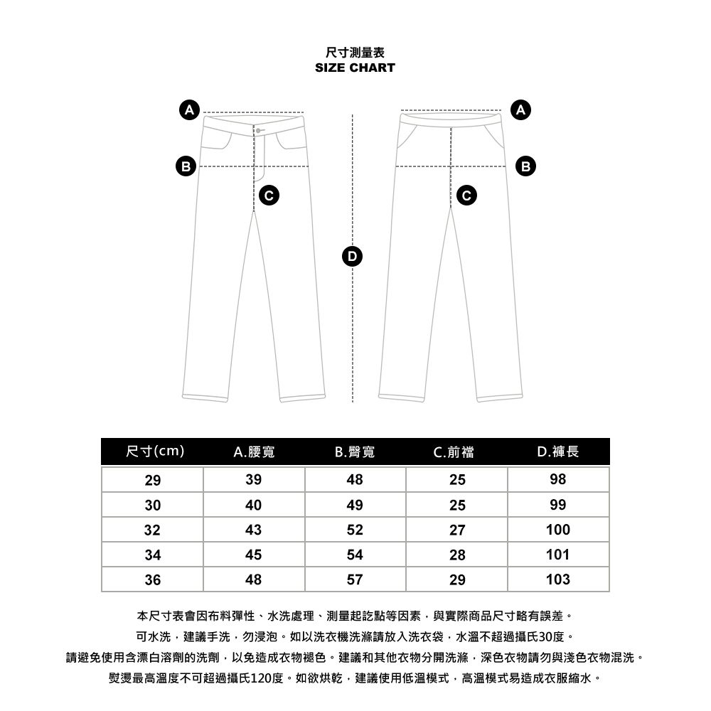 AB尺寸測量表SIZE HARTDABC尺寸(cm)A.腰寬B.臀寬C.前襠D.褲長29394825983040492599324352271003445542810136485729103本尺寸表會因布料彈性、水洗處理、測量起訖點等因素與實際商品尺寸略有誤差。可水洗建議手洗,勿浸泡。如以洗衣機洗滌請放入洗衣袋,水溫不超過攝氏30度。請避免使用含漂白溶劑的洗劑,以免造成衣物褪色。建議和其他衣物分開洗滌,深色衣物請勿與淺色衣物混洗。熨燙最高溫度不可超過攝氏120度。如欲烘乾,建議使用低溫模式,高溫模式易造成衣服縮水。