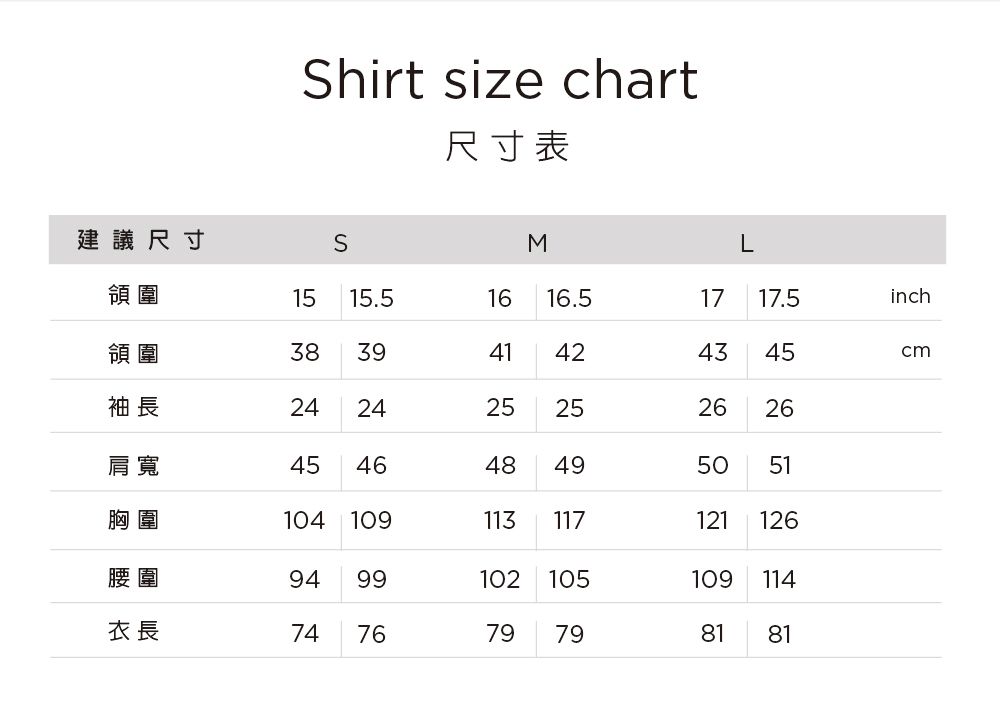 Shirt size chart尺寸表建議尺寸SML領圍1515.5領圍38394116 16.51717.5inch4243袖長24242525452626肩寬454648495051胸圍104 109113117121126腰圍9499102 105109114衣長747679798181