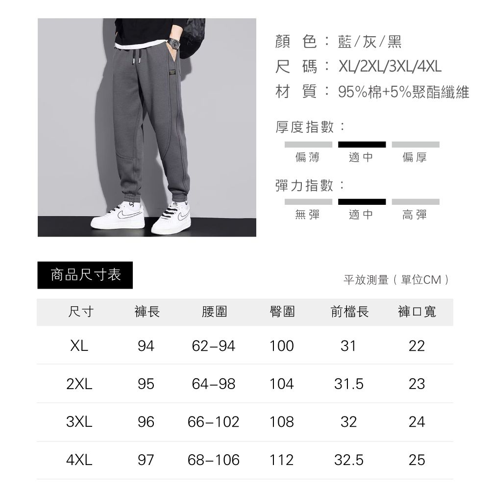 商品尺寸表顏色:藍/灰/黑尺碼:XL/2XL/3XL/4XL材質:95%棉+5%聚酯纖維厚度指數:偏薄 適中偏厚彈力指數:無彈適中高彈平放測量(單位CM)尺寸褲長腰圍臀圍前檔長 褲口寬XL9462-9410031222XL9564-9810431.5233XL9666-10210832244XL9768-10611232.525