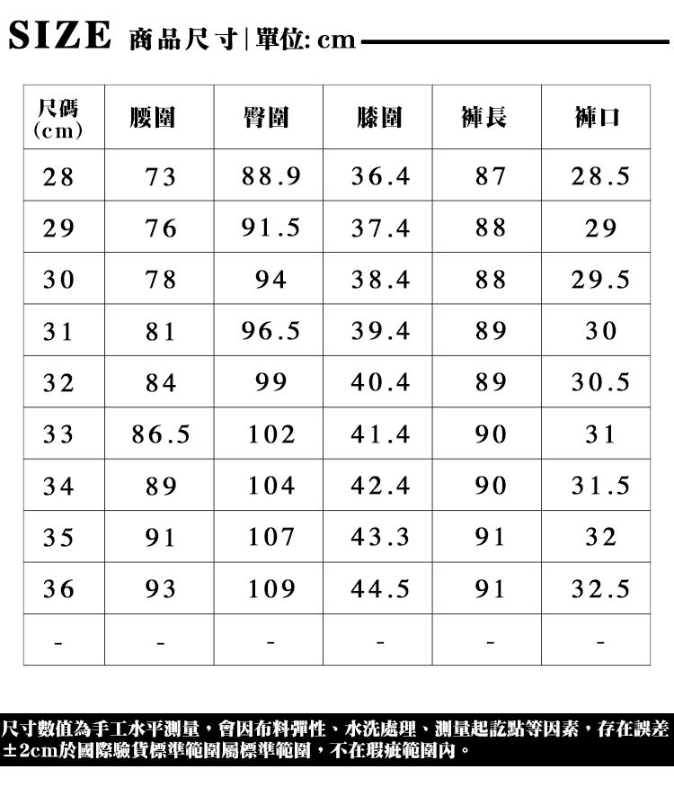 SIZE 商品尺寸|單位:cm尺碼cm)腰圍 臀圍膝褲長褲口287388.9 36.48728.529769 91.537.4888 2930789438.48829.5318196.539.489 3032849940.48930.53386.510241.49031348910442.49031.5359110743.39132369310944.59132.5尺寸數值為手工水平測量,會因布料彈性、水洗處理、測量起訖點等因素,存在誤差±2cm於國際驗貨標準範圍屬標準範圍,不在瑕疵範圍內。