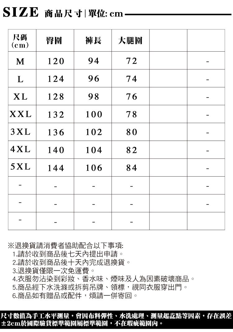 SZE 商品尺寸|單位cm尺碼cm)臀圍 褲長大腿圍M20947212496741289876 78XXL 132 : 1003XL 136102804XL 140104825XL14410684L1I※退換貨請消費者協助配合以下事項:1.請於收到商品後七天內提出申請。2.請於收到商品後十天內完成退換貨。3.退換貨僅限一次免運費。4.衣服勿沾染到彩妝、香水味、煙味及人為因素破壞商品。5.商品經下水洗滌或拆剪吊牌、領標,視同衣服穿出門。6.商品如有贈品或配件,煩請一併寄回。尺寸數值為手工水平測量,會因布料彈性、水洗處理、測量起訖點等因素,存在誤差±2cm於國際驗貨標準範圍標準範圍,不在瑕疵範圍內。