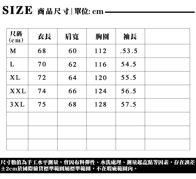 SIZE 商品尺寸單位: cm尺碼(cm)衣長 肩寬胸圍 |袖長M6860112.53.5L7062 116 54.5726412055.5XXL746612456.53XL756812857.5尺寸數值為手工水平,會因布料彈性水洗處理、測量起訖點等因素,存在誤差±2cm於國際驗貨標準範圍標準範圍,不在瑕疵範圍內。