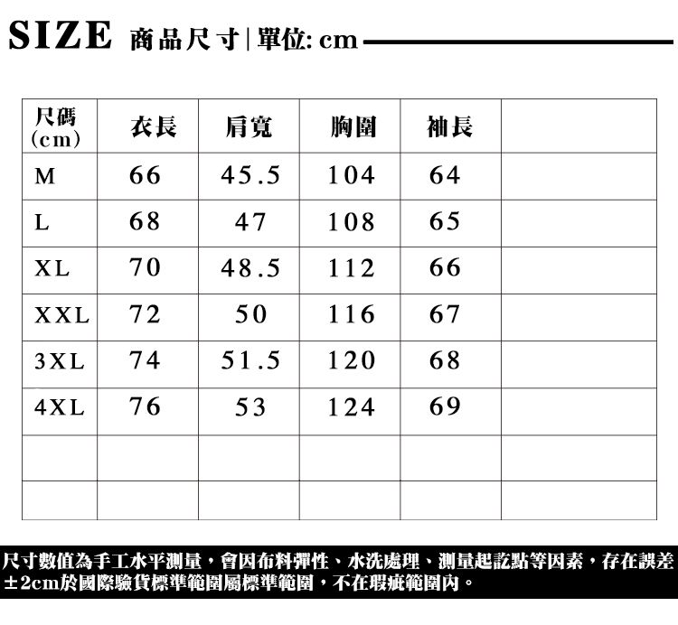 SIZE 商品尺寸單位: cm尺碼(cm)衣長 肩寬胸圍 |袖長M45.510464L684710865XL7048.5112 66XXL7250116673XL 7451.5120684XL 765312469尺寸數值為手工水平測量,會因布料彈性、水洗處理、測量起訖點等因素,存在誤差±2cm於國際驗貨標準範圍標準範圍,不在瑕疵範圍內。