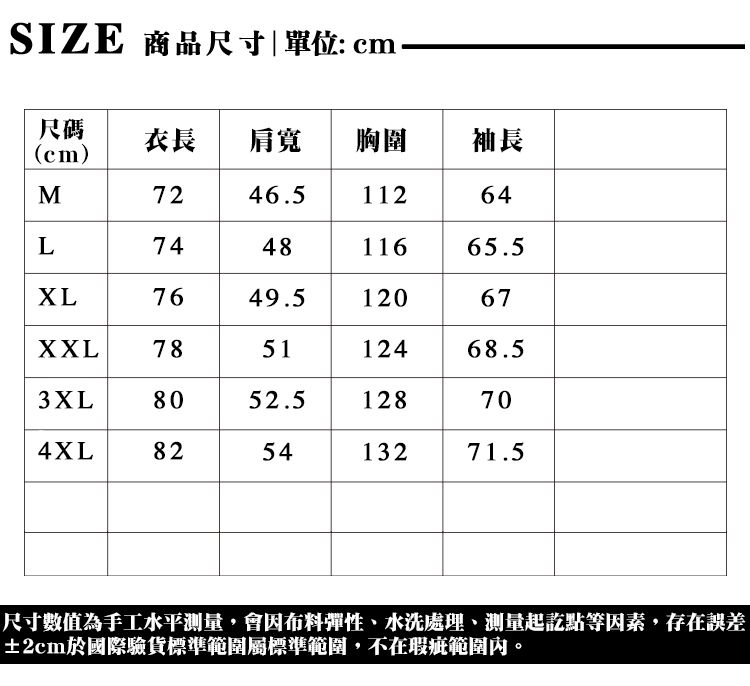 SIZE 商品尺寸|單位: cm尺碼(cm)衣長 肩寬胸圍袖長M7246.511264L744811665.57649.512067XXL785112468.53XL8052.5128704XL825413271.5尺寸數值為手工水平,會因布料彈性水洗處理、測量起訖點等因素,存在誤差±2cm於國際驗貨標準範圍標準範圍,不在瑕疵範圍內。