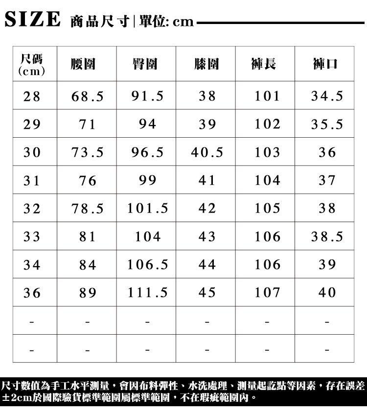 SIZE 商品尺寸|單位:cm尺碼腰圍臀圍膝圉褲長褲口cm)28 68.5 91.58101 34.529719439102 35.53073.5 96.540.51033631769941104373278.5421053833 3 811044310638.53484106.544106 3393689 1111.54510740-尺寸數值為手工水平測量,會因布料彈性、水洗處理、測量起訖點等因素,存在誤差±2cm於國際驗貨標準範圍屬標準範圍,不在瑕疵範圍內。