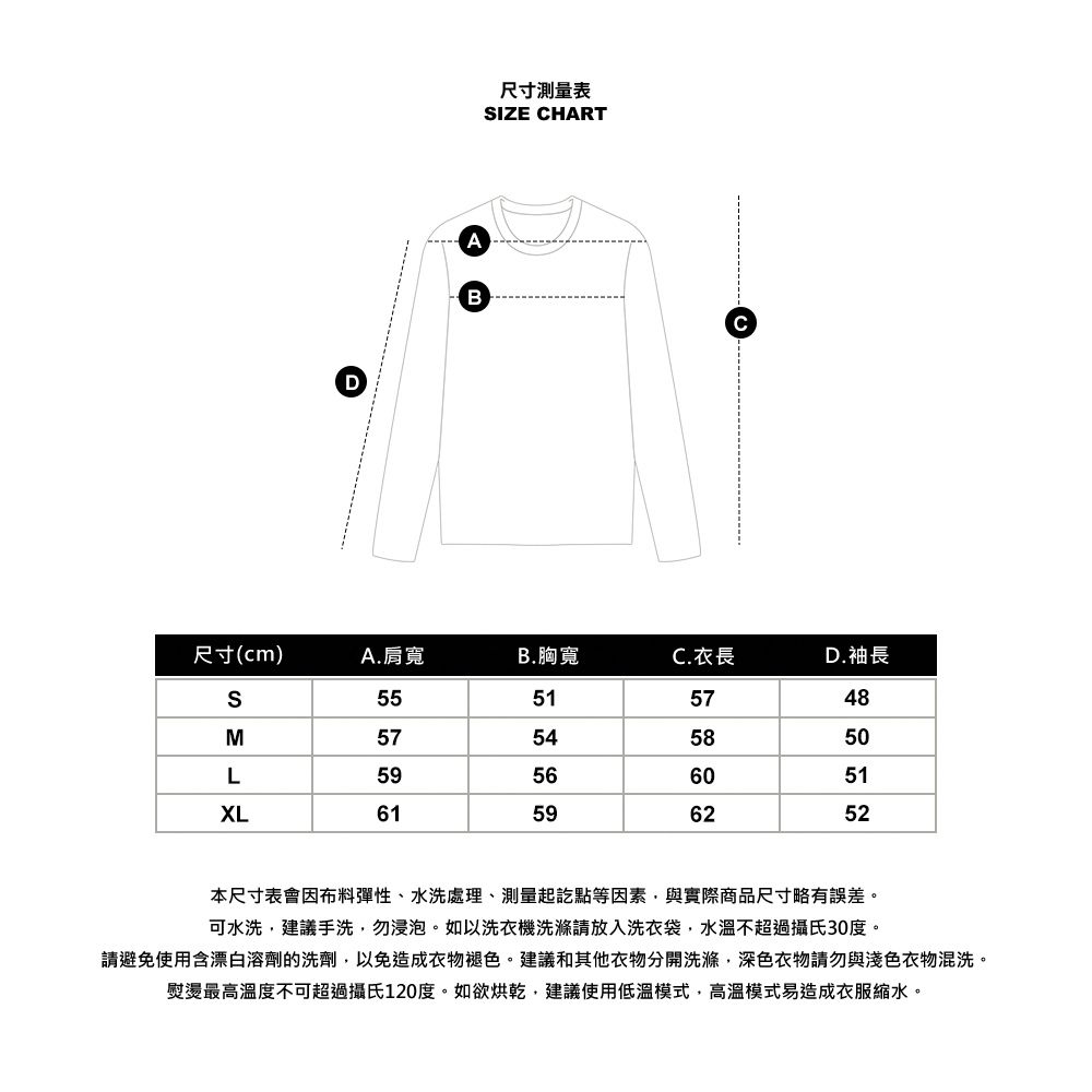 AB尺寸測量表IZE CHART尺寸(cm)A. 肩寬B.胸寬C.衣長D.袖長S55515748M57545850L59566051XL61596252本尺寸表會因布料彈性、水洗處理、測量起訖點等因素與實際商品尺寸略有誤差。可水洗建議手洗勿浸泡。如以洗衣機洗滌請放入洗衣袋,水溫不超過攝氏30度。請避免使用含漂白溶劑的洗劑,以免造成衣物褪色。建議和其他衣物分開洗滌,深色衣物請勿與淺色衣物混洗。熨燙最高溫度不可超過攝氏120度。如欲烘乾,建議使用低溫模式,高溫模式易造成衣服縮水。