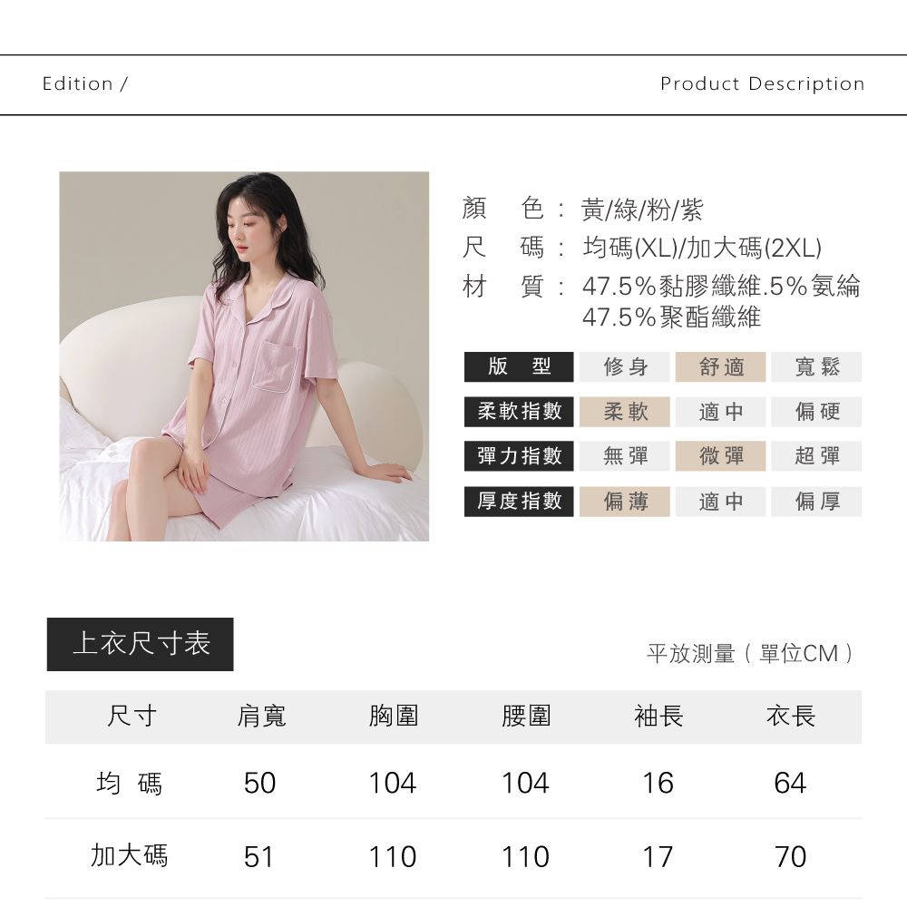 Edition /Product Description顏色:黃/綠/粉/紫尺碼:均碼(XL)/加大碼(2XL)材質:47.5%黏膠纖維.5%氨綸47.5%聚酯纖維版型修身舒適寬鬆柔軟指數柔軟適中偏硬彈力指數無彈微彈超彈厚度指數偏薄適中偏厚上衣尺寸表平放測量( 單位CM )尺寸肩寬胸圍腰圍袖長衣長均碼51041041664加大碼5111011017700