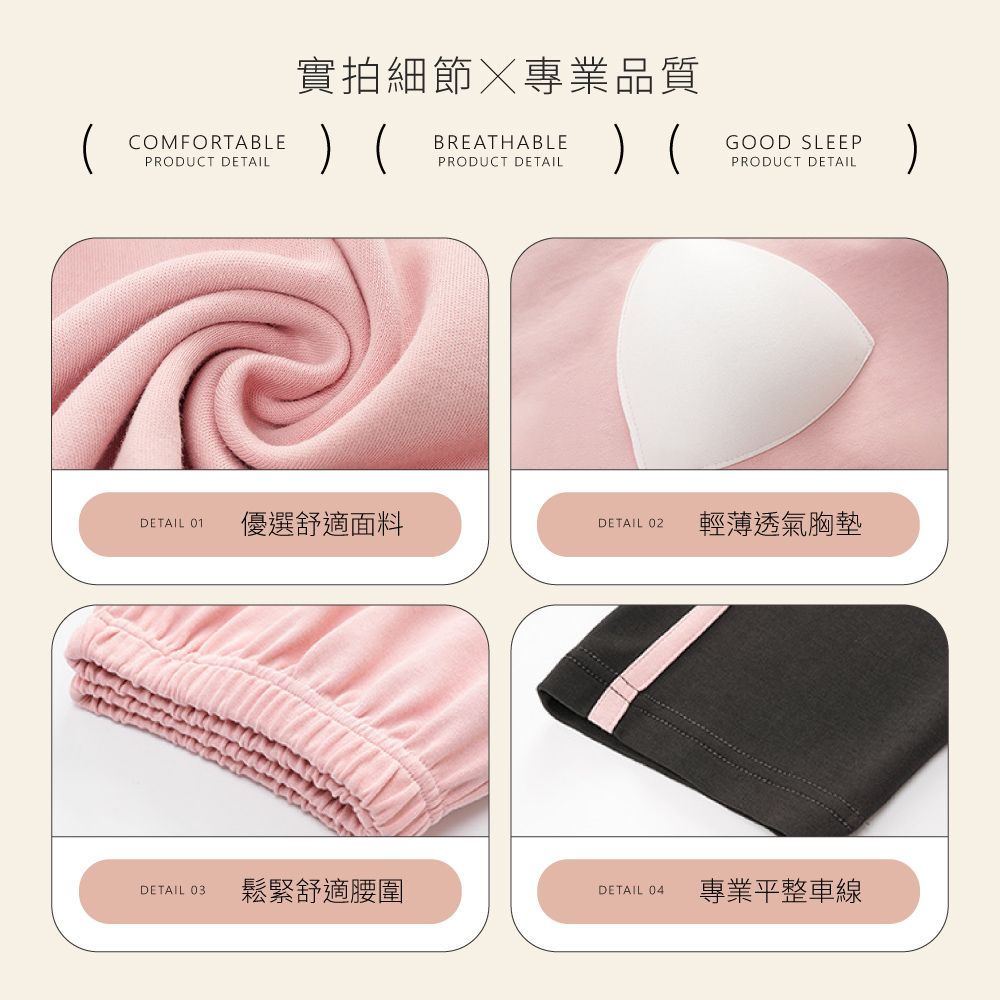 COMFORTABLEPRODUCT DETAIL實拍細節專業品質 BREATHABLEPRODUCT DETAILGOOD SLEEPPRODUCT DETAILDETAIL 01優選舒適面料DETAIL 02輕薄透氣胸墊DETAIL 03鬆緊舒適腰圍DETAIL 04專業平整車線