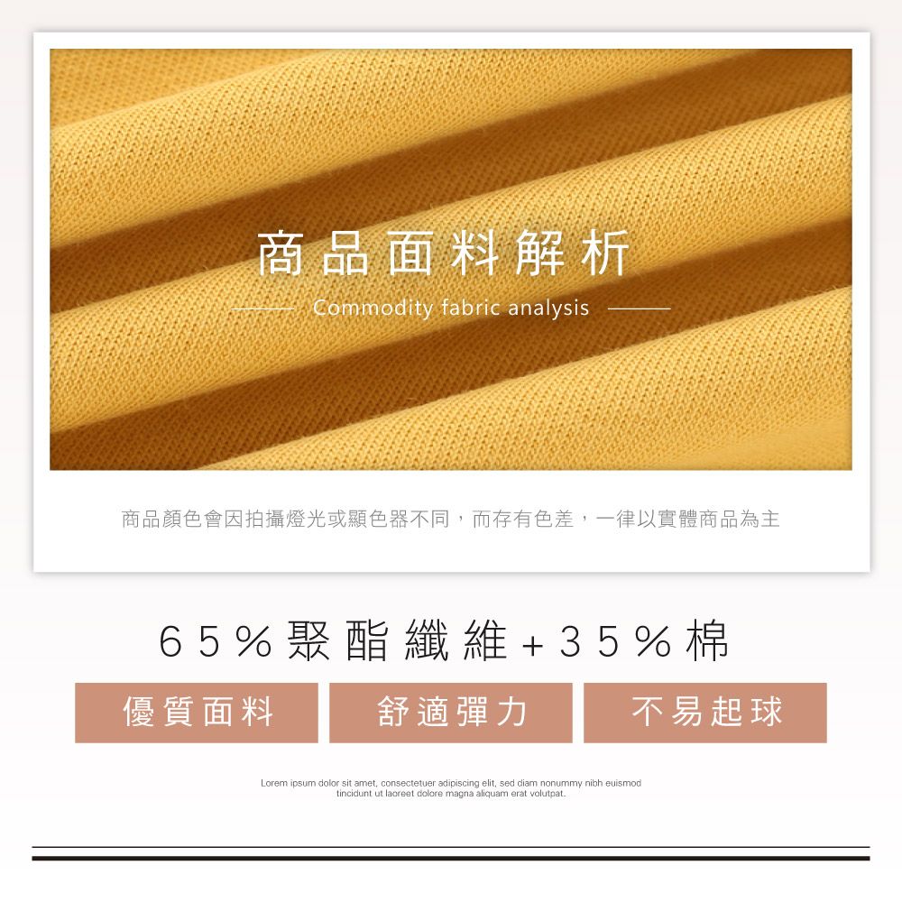 商品面料解析Commodity fabric analysis商品顏色會因拍攝燈光或顯色器不同,而存有色差,一律以實體商品為主65%聚酯纖維+35%棉優質面料舒適彈力不易起球Lorem ipsum dolor sit amet, consectetuer adipiscing elit, sed diam nonummy nibh euismodtincidunt ut laoreet dolore magna aliquam erat volutpat.