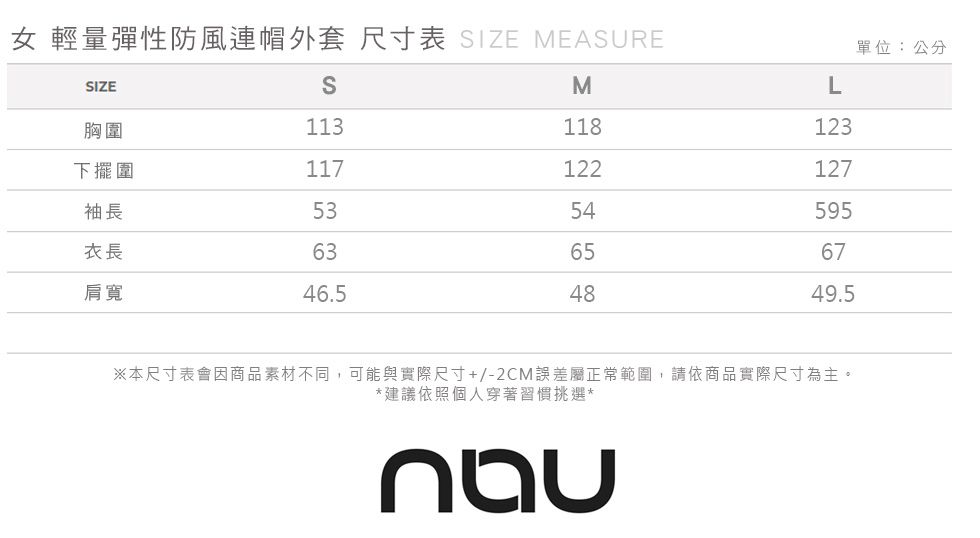 女 輕量彈性防風連帽外套 尺寸表 IZE MEASURE單位:公分SIZESML胸圍113118123下擺圍117122127袖長5354595衣長636567肩寬46.54849.5※本尺寸表會因商品素材不同,可能與實際尺寸+/-2CM誤差屬正常範圍,請依商品實際尺寸為主。*建議依照個人穿著習慣挑選*