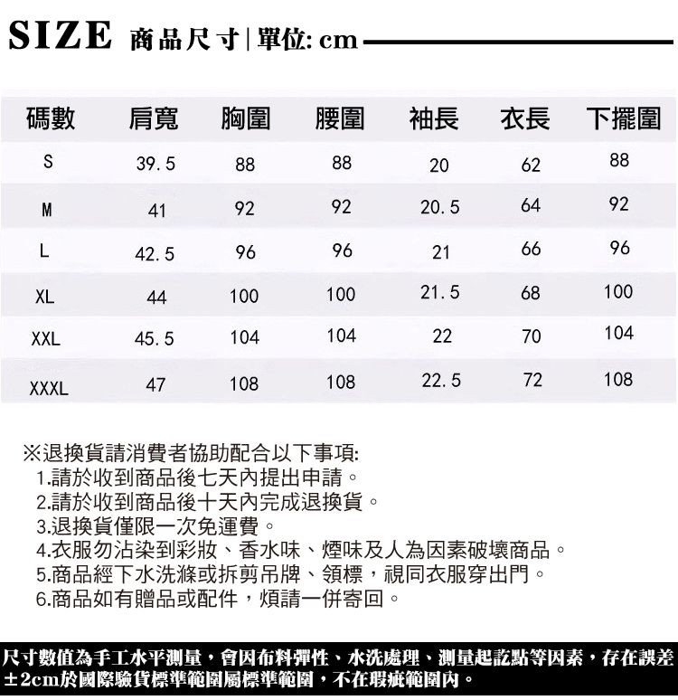 IZE 商品尺寸|單位:cm碼數 肩寬 胸圍 腰圍袖長衣長下擺圍S39.5M419 2882062889220.56492L42.59696216696XL4410010021.568100XXL45.51041042270104XXXL4710810822.572108※退換貨請消費者協助配合以下事項:1.請於收到商品後七天內提出申請。2.請於收到商品後十天內完成退換貨。3.退換貨僅限一次免運費。4.衣服勿沾染到彩妝、香水味、煙味及人為因素破壞商品5.商品經下水洗滌或拆剪吊牌、領標,視同衣服穿出門。6.商品如有贈品或配件,煩請一併寄回。尺寸數值為手工水平測量,會因布料彈性、水洗處理、測量起訖點等因素,存在誤差±2cm於國際驗貨標準範圍屬標準範圍,不在瑕疵範圍內。