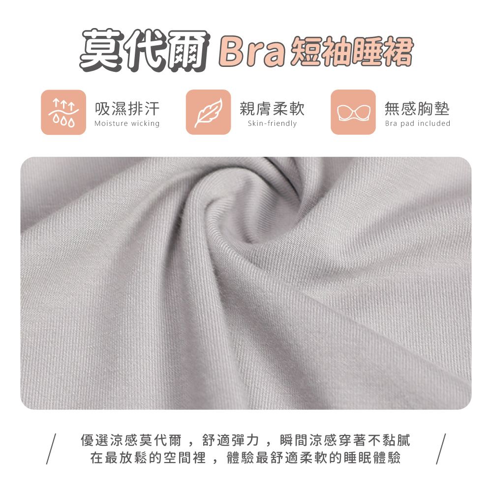 莫代爾 Bra吸濕排汗親膚柔軟無感胸墊Bra pad includedSkin-friendlyMoisture wicking優選涼感莫代爾,舒適彈力,瞬間涼感穿著不黏膩在最放鬆的空間裡,體驗最舒適柔軟的睡眠體驗