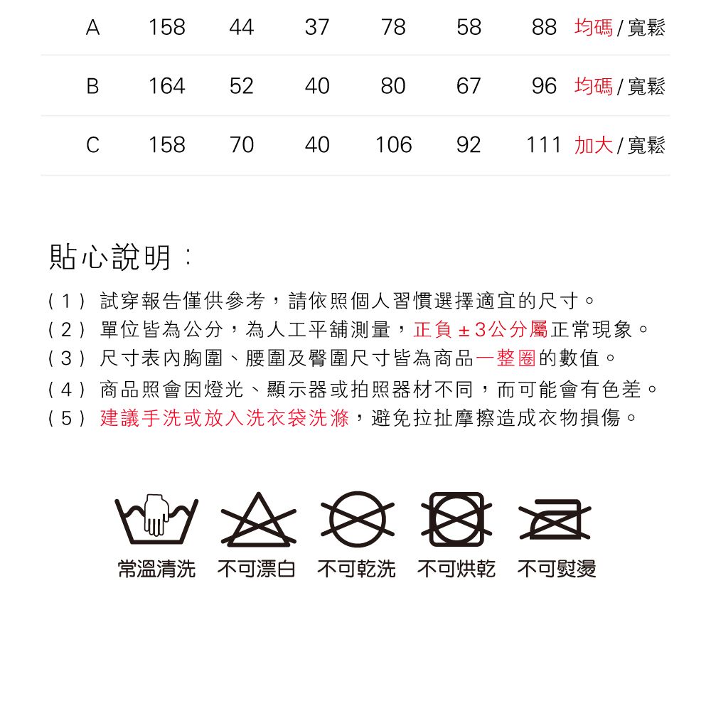 A1584437785888 均碼/寬鬆B164524040806796 均碼/寬鬆C15870404010692111 加大/寬鬆貼心說明:(1)試穿報告僅供參考,請依照個人習慣選擇適宜的尺寸。(2)單位皆為公分,為人工平舖測量,正負±3公分屬正常現象。(3)尺寸表胸圍、腰圍及臀圍尺寸皆為商品一整圈的數值。(4)商品照會因燈光、顯示器或拍照器材不同,而可能會有色差。(5)建議手洗或放入洗衣袋洗滌,避免拉扯摩擦造成衣物損傷。A常溫清洗 不可漂白 不可乾洗 不可烘乾 不可熨燙