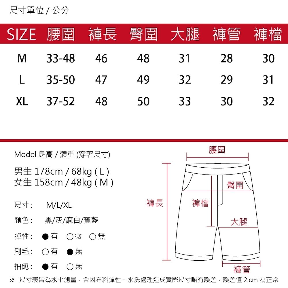 尺寸單位/公分SIZE 腰圍 褲長 臀圍 大腿 褲管 褲檔M 33-48 46483128L35-50 474932XL 37-52 4850333030293132Model 身高/體重(穿著尺寸)腰圍男生 178cm / 68kg (L)女生 158cm / 48kg (M)臀圍尺寸: M/L/XL褲長褲檔顏色:黑/灰/麻白/寶藍大腿彈性: 微 無刷毛: 有抽繩: 有無褲管※ 尺寸表皆為水平測量,會因布料彈性、水洗處理造成實際尺寸略有誤差,誤差值2cm 為正常