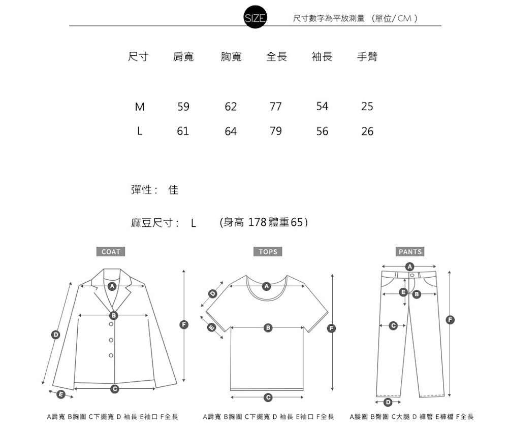 SIZE尺寸數字為平放測量(單位/CM)尺寸胸寬全長 袖長 手臂COTM59L61彈性: 佳 775425795626麻豆尺寸: L (身高178 體重65)TOPSPANTSA肩寬  C下擺寬 D袖長 袖口 全長A肩寬 B胸圍 C下擺寬 D袖長E袖口全長A B C大腿D褲管E F全長