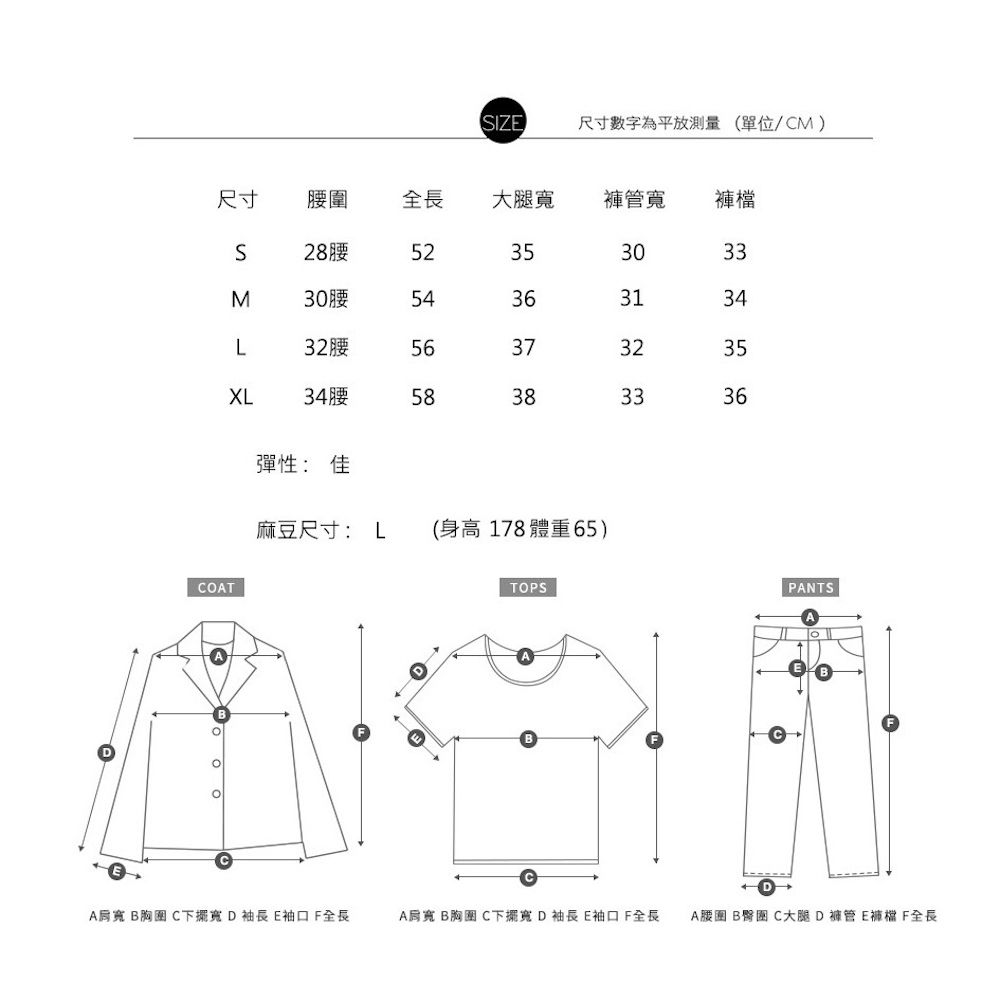 IZE尺寸數字為平放測量(單位/M)尺寸全長大腿 S28腰M30腰L32腰523530335436313456373235XL34腰58383336彈性:佳麻豆尺寸: L (身高 178 體重65)COTTOPSDPNTSA  C下擺寬D袖長E袖口F全長A B胸 C下擺寬D袖長E袖口F全長A腰圍 B C大腿D褲管E褲檔 F全長