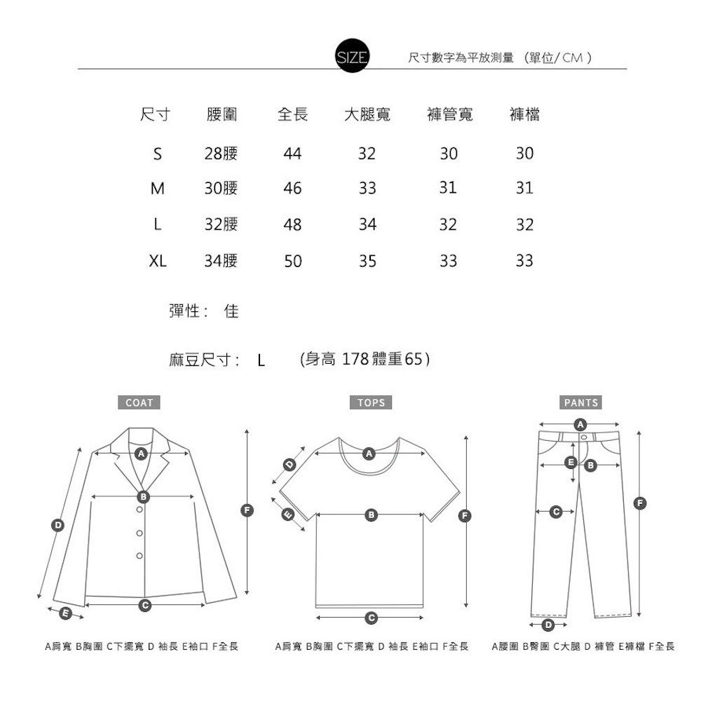 IZ尺寸數字為平放測量(單位/CM)尺寸腰圍全長大腿寬褲管寬 褲檔S28腰44323030M30腰46333131L32腰483432XL34腰5035323333彈性: 佳麻豆尺寸: L (身高178 體重65)COATTOPSPANTSADA肩寬 B胸圍 C下擺寬 D袖長 E袖口全長A肩寬 B胸 C下擺寬 D袖長 E袖口F全長A腰圍 B C大腿D褲管E褲檔 F全長