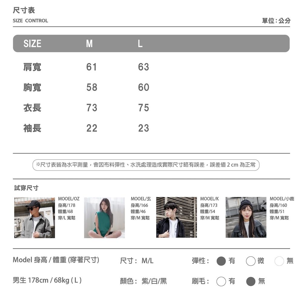 尺寸表SIZE CONTROL單位:公分SIZEML肩寬6163胸寬5860衣長7375袖長2223試穿尺寸※尺寸表皆為水平測量,會因布料彈性、水洗處理造成實際尺寸略誤差,誤差2cm 為正常MOOEL/OZMOOEL/MOOEL/K身高/178體重/68穿儿寬鬆身高/166體重/46穿/M寬鬆身高/173體重/54穿/M 寬鬆Model身高/體重(穿著尺寸)尺寸:M/L彈性: 有男生 178cm/68kg (L)顏色:紫/白/黑刷毛:MOOEL/小鹿身高/160體重/51穿/M寬鬆