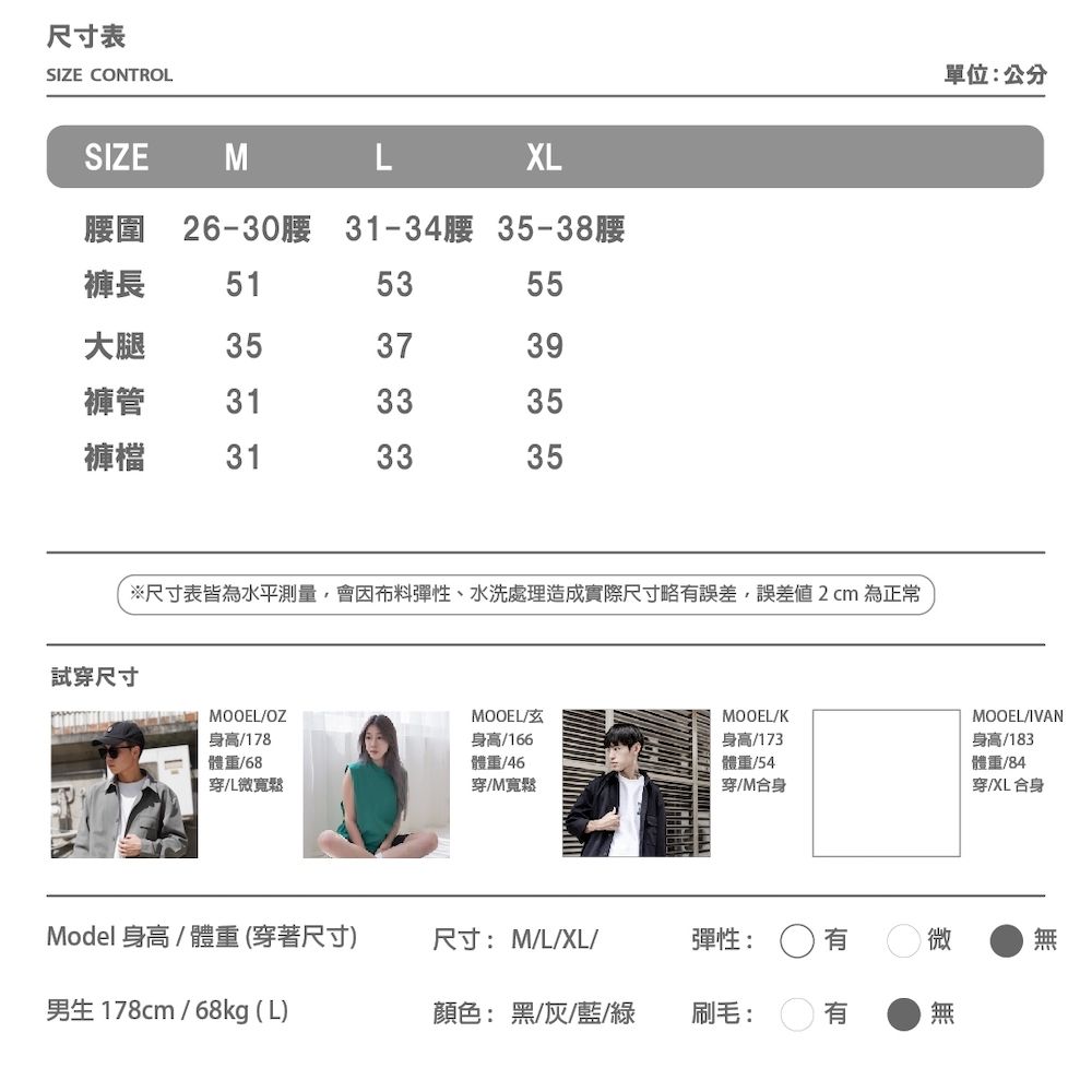 尺寸表SIZE CONTROLSIZE MLXL腰圍 26-30腰 31-34腰 35-38腰褲長515355大腿353739褲管313335褲檔313335※尺寸表皆為水平測量,會因布料彈性、水洗處理造成實際尺寸略誤差,誤差2cm為正常試穿尺寸 MOOEL單位:公分MOOEL/MOOEL/KMOOEL/IVAN身高/178體重/68身高/166體重/46穿微寬鬆穿/M寬鬆身高/173體重/54穿M合身身高/183體重/84穿XL合身Model 身高/體重 (穿著尺寸)尺寸:M/L/XL/彈性:微男生178cm/68kg (L)顏色:黑/灰/藍/綠刷毛:有