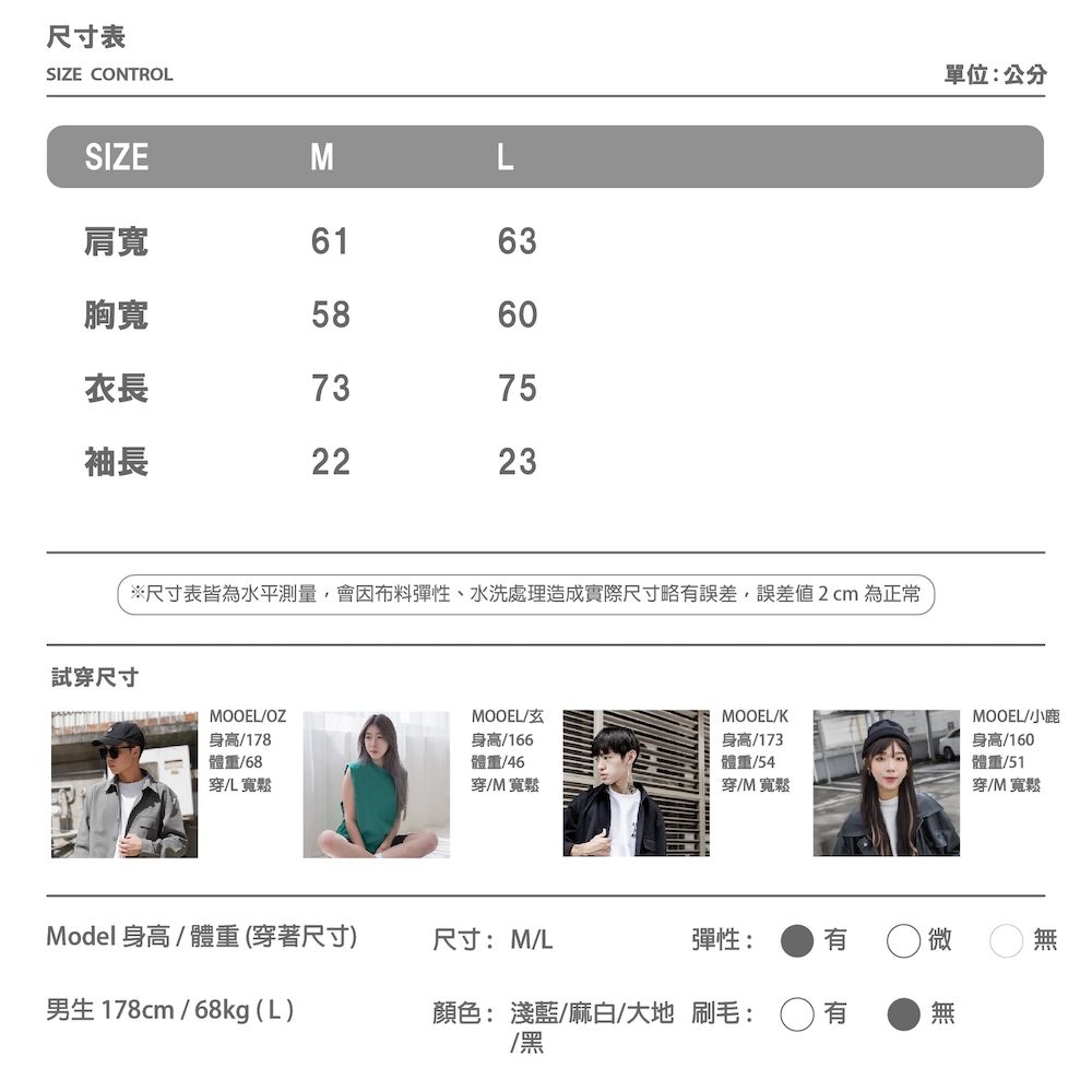 尺寸表SIZE CONTROL單位:公分SIZEML肩寬6163胸寬5860衣長7375袖長2223試穿尺寸※尺寸表皆為水平測量,會因布料彈性、水洗處理造成實際尺寸略誤差,誤差2cm 為正常MOOEL/OZMOOEL/MOOEL/K身高/178體重/68穿儿寬鬆身高/166體重/46穿/M寬鬆身高/173體重/54穿/M寬鬆Model身高/體重(穿著尺寸)尺寸:M/L男生 178cm/68kg (L)彈性:有顏色: 淺藍/麻白/大地 刷毛:/黑MOOEL/小鹿身高/160體重/51穿/M寬鬆