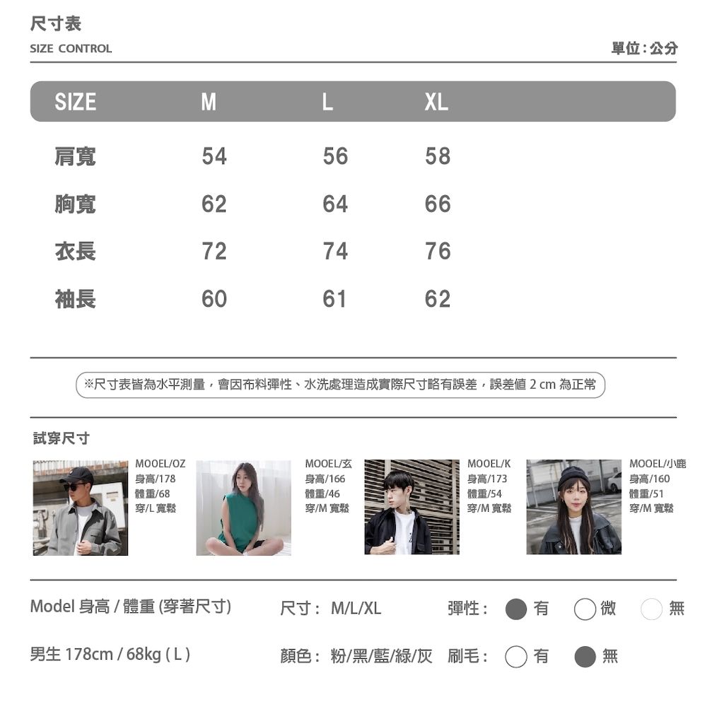 尺寸表SIE CONTROLSIZEMLXL肩寬545658胸寬衣長726264667476袖長606162※尺寸表皆為水平測量,會因布料彈性、水洗處理造成實際尺寸略誤差,誤差2cm 為正常試穿尺寸 MOOELMOOELZMOOEL/K身高/178體重/68身高/166體重/46穿儿寬鬆穿/M寬鬆身高/173體重/54穿/M寬鬆Model 身高/體重 (穿著尺寸)尺寸:M/L/XL彈性:有微男生 178cm/68kg (L)顏色:粉/黑/藍/綠/灰 刷毛:單位:公分MOOEL/小鹿身高/160體重/51穿/M 寬鬆