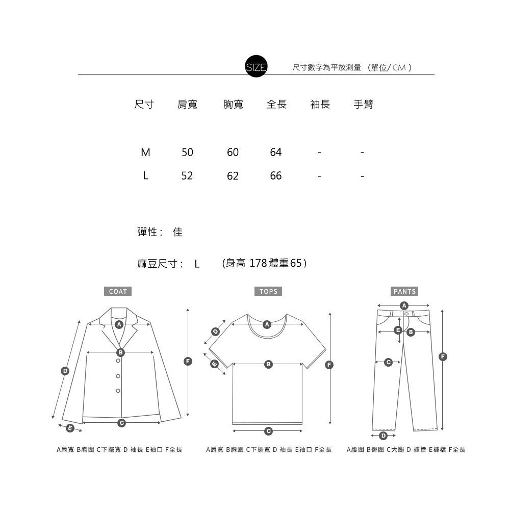 SIZ尺寸數字為平放測量(單位/CM)尺寸肩胸寬全長袖長手臂COTM 50L52彈性:佳麻豆尺寸:L  (身高178 體重65)TOPSBBPANTSBA肩寬 B胸 C下擺寬 D袖長 袖口 全長A肩寬 B胸圍 C下擺寬 D袖長E袖口全長A腰圍 B臀圍 C大腿D褲管E F全長