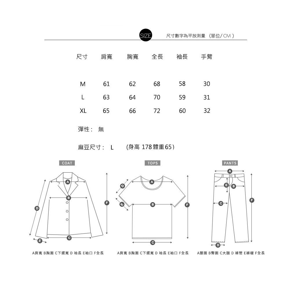 COTSIZE尺寸數字為平放測量單位/CM)尺寸肩 胸全長袖長 手臂Σ616268583063XL656470593166726032彈性:無麻豆尺寸:L身高 178 體重65)TOPSBBPANTSABA肩寬 B胸圍 C寬 D袖長 袖口 全長A肩寬 B胸圍 C下擺寬D 袖長 袖口 全長A腰圍 B臀圍 C大腿D褲管 E褲檔 F全長
