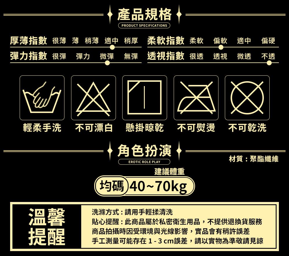 產品規格PRODUCT SPECIFICATIONS厚薄 很薄 薄 稍薄 適中 稍厚 指數 柔軟 偏軟 適中 偏硬彈力指數 很彈 彈力 微彈 無彈 透視指數 很透 透視 微透 不透輕柔手洗 不可漂白 懸掛 不可熨燙 不可乾洗角色扮演 |EROTIC ROLE PLAY材質:聚酯纖維建議體重均~70kg溫馨洗滌方式:請用手輕揉清洗提醒貼心提醒:此商品屬於私密衛生用品,不提供退換貨商品拍攝時因受環境與光線影響,實品會有稍許誤差手工測量可能存在1-3cm誤差,請以實物為準敬請見諒