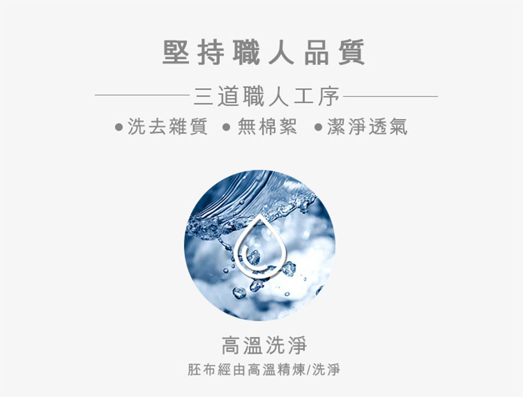 堅持職人品質三道職人工序洗去雜質 無棉絮 潔淨透氣高溫洗淨胚布經由高溫精煉/洗淨