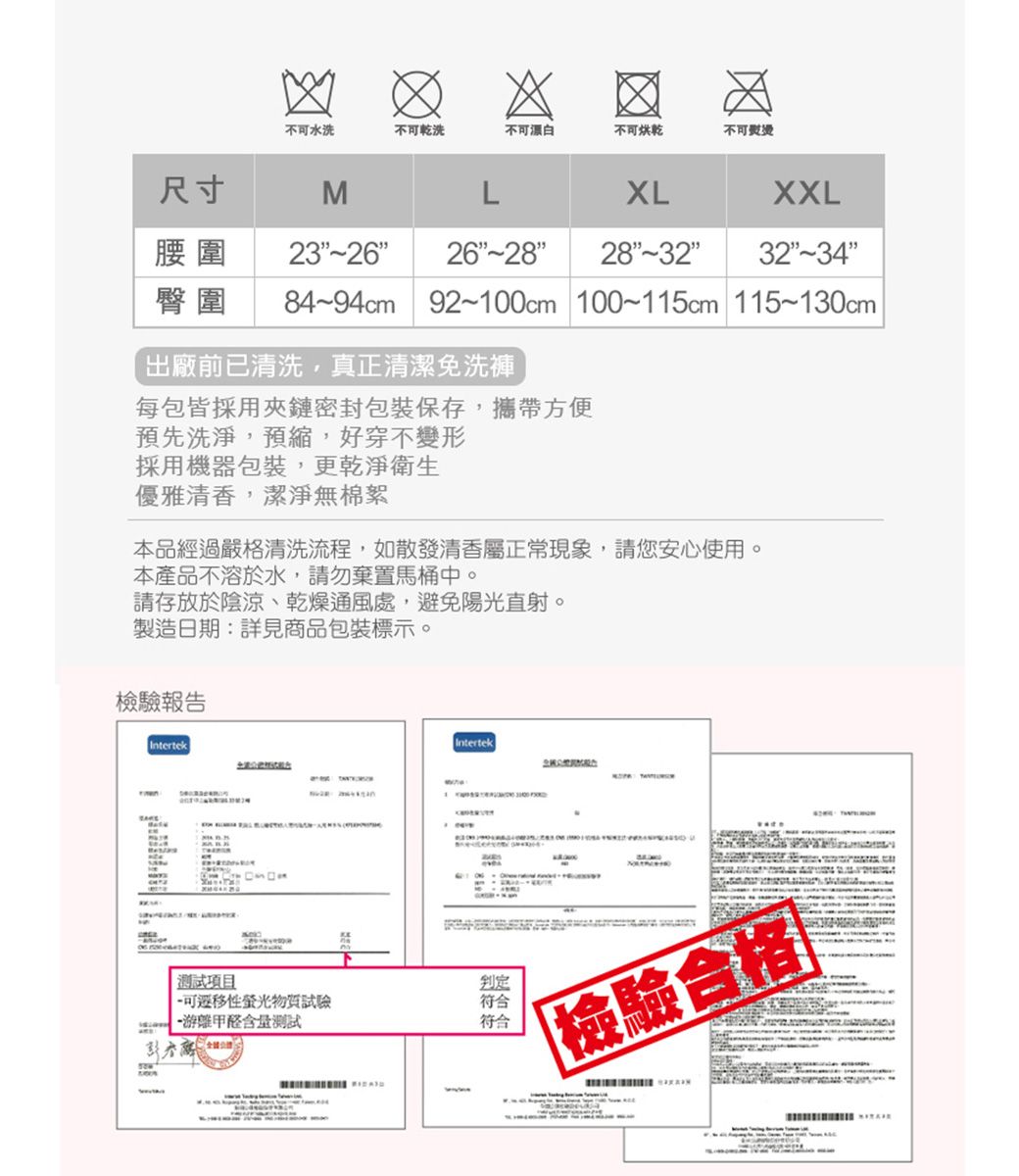 不水洗不可乾洗不可漂白不可烘乾不可熨燙尺寸MLXLXXL腰圍 23262832臀圍 84~94cm 92~100cm 100~115cm 115~130cm 出廠前已清洗,真正清潔免洗褲每包皆採用夾鏈密封包裝保存,攜帶方便預先洗淨,預縮,好穿不變形採用機器包裝,更乾淨衛生優雅清香,潔淨無棉絮本品經過嚴格清洗流程,如散發清香屬正常現象,請您安心使用。本產品不溶於水,請勿棄置馬桶中。請存放於陰涼、乾燥通風處,避免陽光直射。製造日期:詳見商品包裝標示。檢驗報告IntertekIntertek測試項目可性螢光物質試驗 含量測試判定符合符合