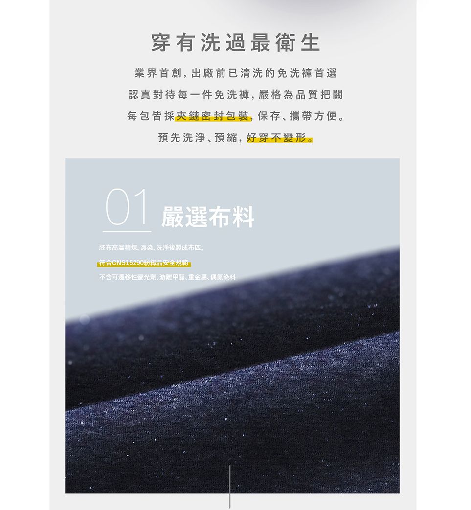 穿有洗過最衛生業界首創,出廠前已清洗的免洗褲首選認真對待每一件免洗褲,嚴格為品質把關每包皆採夾鏈密封包裝,保存攜帶方便。預先洗淨預,好穿不變形。01嚴選布料胚布高溫精煉、漂染、洗淨後製成布匹。「符合CNS15290紡織品安全規範不含可性螢光劑游離甲醛、重金屬、偶氮染料