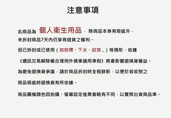 注意事項此商品為個人衛生用品除商品本身有瑕疵外未拆封商品7天內仍享有退貨之權利。但已拆封或已使用(如剪標下水、試穿)等情形,依據《通訊交易解除權合理例外情事適用準則》將會影響退換貨權益。為避免退換貨爭議,請於商品拆封時全程錄影,以便於若收到之商品瑕疵時退換貨有所依據。商品圖檔顏色因拍攝、螢幕設定差異會略有不同,以實際出貨商品準。