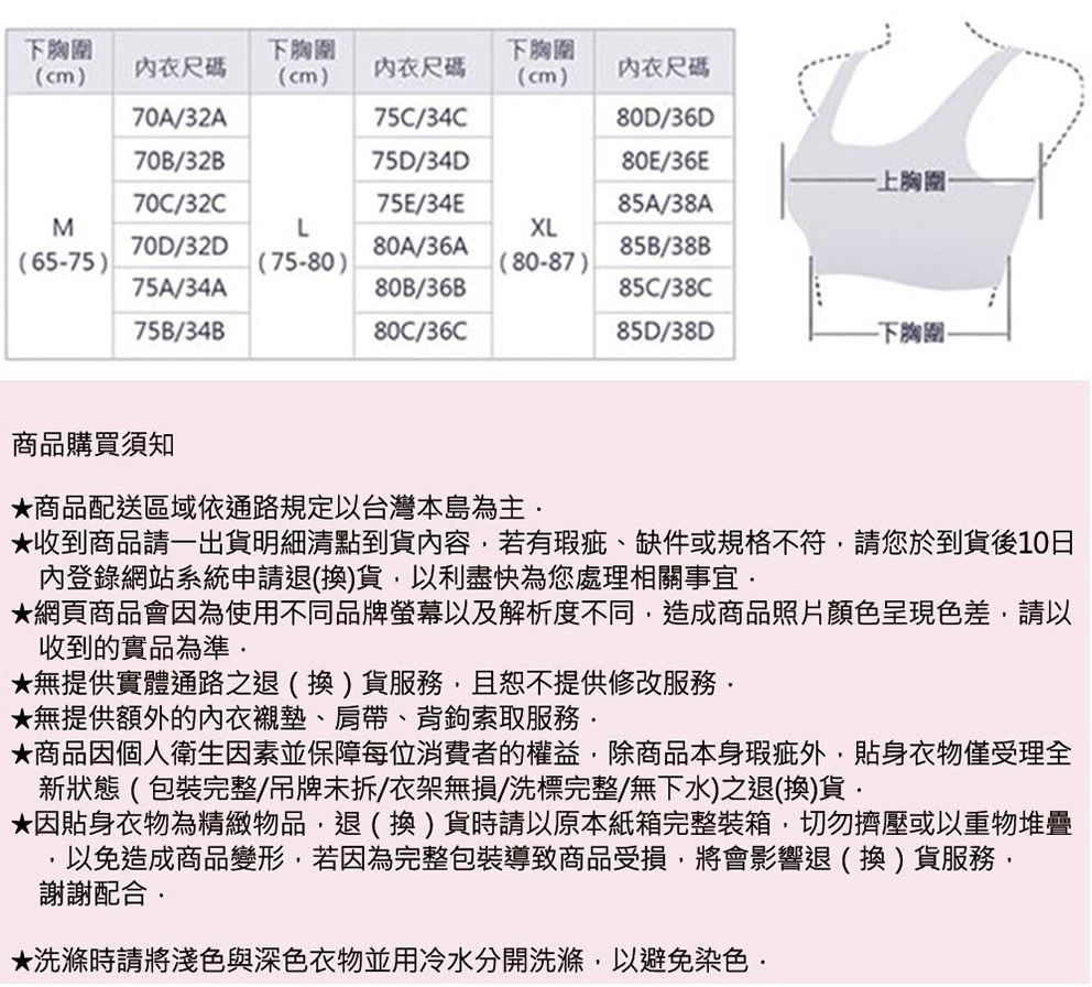 下胸圍下胸圍下胸圍(cm衣尺碼(cm)尺碼(cm)內衣尺碼70A32A75C/34C80D/36D70B/32B75D/34D80E/36E上胸圍70C/32C75E/34E85A/38AMLXL70D/32D80A/36A85B/38B(65-75)(75-80)(80-87)75A/34A80B/36B85C/38C75B/34B80C/36C85D/38D下胸圍商品購買須知商品配送區域依通路規定以台灣本島為主收到商品請一出貨明細清點到貨內容若有瑕疵、缺件或規格不符請您於到貨後10日內登錄網站系統申請退(換)貨,以利盡快為您處理相關事宜網頁商品會因為使用不同品牌螢幕以及解析度不同,造成商品照片顏色呈現色差,請以收到的實品為準★無提供實體通路之退(換)貨服務,且恕不提供修改服務★無提供額外的內衣襯墊、肩帶、背鉤索取服務★商品因個人衛生因素並保障每位消費者的權益,除商品本身瑕疵外,貼身衣物僅受理全新狀態(包裝完整/吊牌未拆/衣架無損/洗標完整/無下水)之退(換)貨★因貼身衣物為精緻物品,退(換)貨時請以原本紙箱完整裝箱,切勿擠壓或以重物堆疊,以免造成商品變形,若因為完整包裝導致商品受損,將會影響退(換)貨服務,謝謝配合★洗滌時請將淺色與深色衣物並用冷水分開洗滌,以避免染色