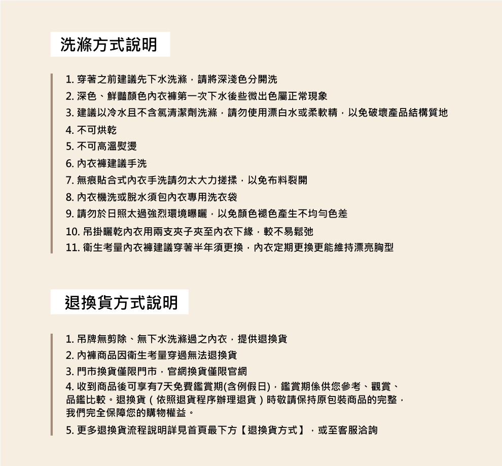 洗滌方式說明1. 穿著之前建議先下水洗滌請將深淺色分開洗2. 深色、鮮豔褲第一次下水後些微出色屬正常現象3. 建議以冷水且不含氯清潔劑洗滌請勿使用漂白水或柔軟精以免破壞產品結構質地4. 不可烘乾5. 不可高溫熨燙6. 內衣褲建議手洗7. 無痕貼合式內衣手洗請勿太大力搓揉以免布料裂開8. 內衣機洗或脫水包內衣專用洗衣袋9. 請勿於日照太過強烈環境曝曬以免顏色褪色產生不均勻色差10. 吊掛曬乾內衣用兩支子夾至內衣下緣,較不易鬆弛11. 衛生考量內衣褲建議穿著半年須更換,內衣定期更換更能維持漂亮胸型退換貨方式說明1. 吊牌無剪除、無下水洗滌過之內衣,提供退換貨2. 商品因衛生考量穿過無法退換貨3. 門市換貨僅限門市,官網換貨僅限官網4. 收到商品後可享有7天免費鑑賞期(含例假日),鑑賞期係供您參考、觀賞、品鑑比較。退換貨(依照退貨程序辦理退貨)時敬請保持原包裝商品的完整,我們完全保障您的購物權益。5. 更多退換貨流程說明詳見首頁最下方【退換貨方式】,或至客服洽詢