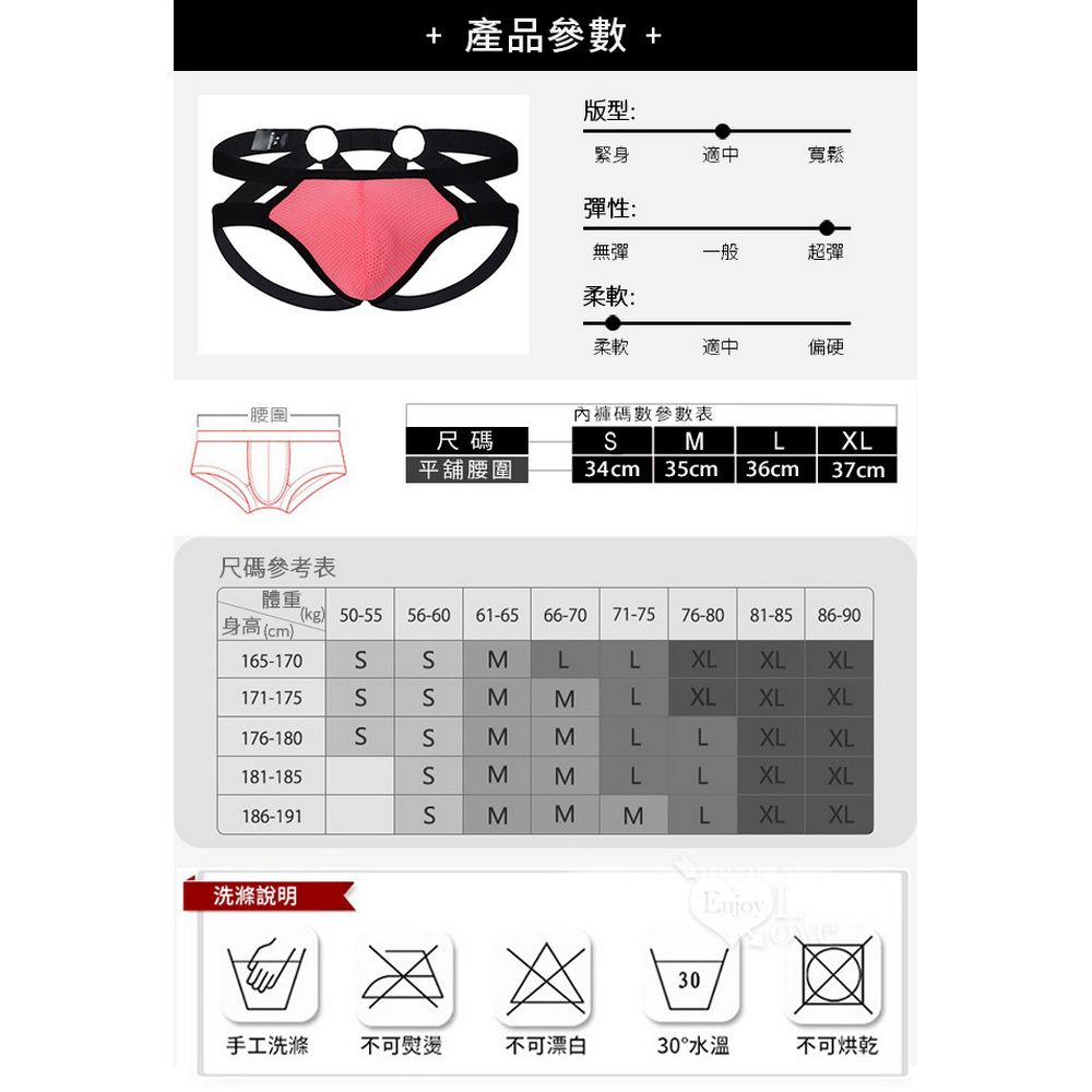 + 產品參數 +版型:緊身適中寬鬆彈性:無彈一般超彈柔軟:柔軟適中偏硬碼數參數表尺碼平舖腰圍34cmM35cm 36cmLXL37cm尺碼參考表體重kg) 50-55身高(cm)165-170171-175176-180181-185186-191洗滌說明56-60 61-65 66-70 71-7576-8081-8586-90SMLLXLXLXLMΣΣMLXLXLXLMLLXLXLLLXLXLMMLXLXL(Enjoy30手工洗滌 不可熨燙不可漂白30°水溫不可烘乾